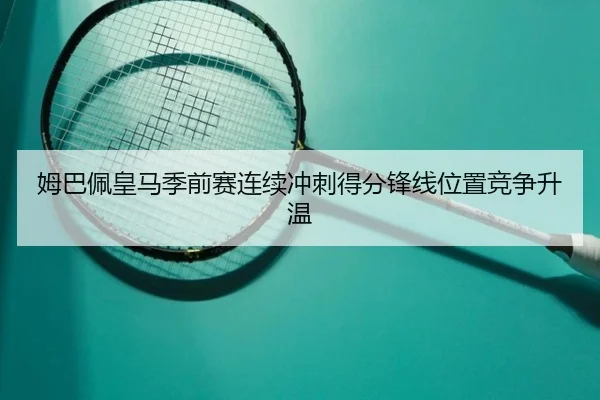 姆巴佩皇马季前赛连续冲刺得分锋线位置竞争升温