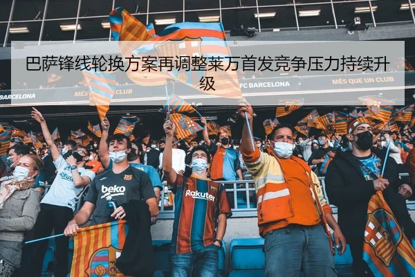 巴萨锋线轮换方案再调整莱万首发竞争压力持续升级
