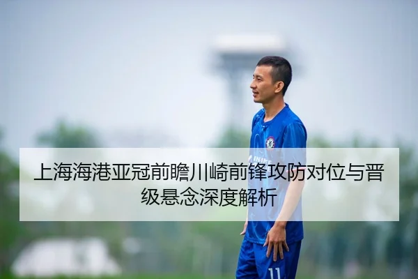 上海海港亚冠前瞻川崎前锋攻防对位与晋级悬念深度解析